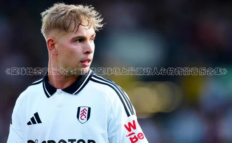 星欧娱乐平台登陆地址百度识图《足球比赛音乐大全：打造足球场上最激动人心的背景音乐合集》