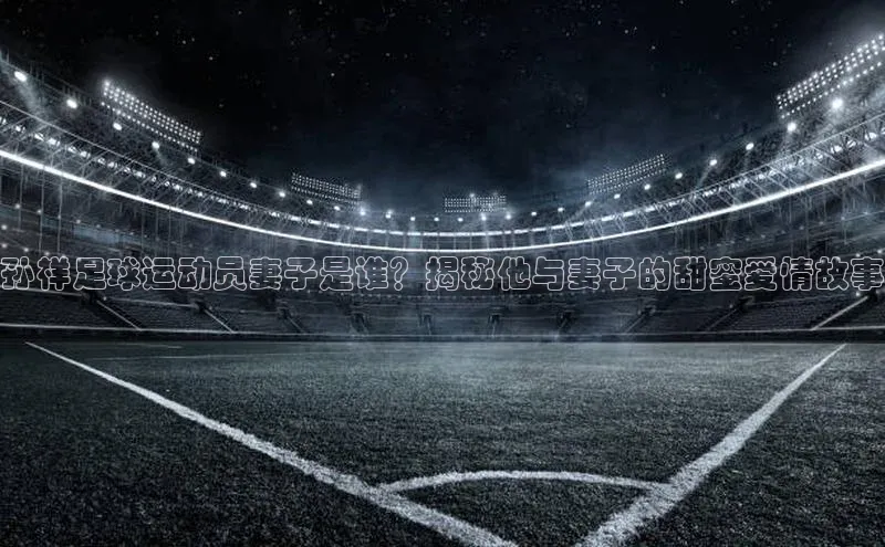 星欧平台阿里尔公司孙祥足球运动员妻子是谁？揭秘他与妻子的甜蜜爱情故事