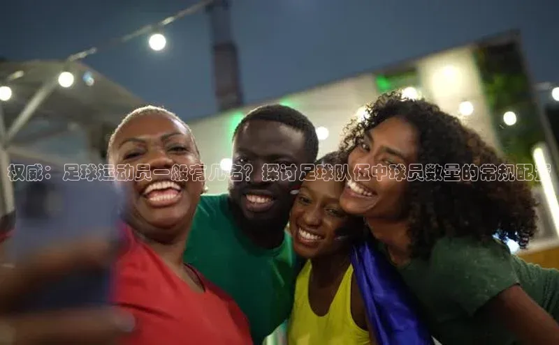 星欧注册登录极氪智能科技权威：足球运动员一般有几名？探讨足球队伍中球员数量的常规配置