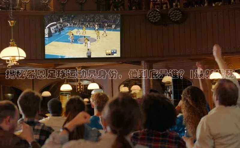 星欧会员平台登录入口京东揭秘希恩足球运动员身份，他到底是谁？|最新揭秘