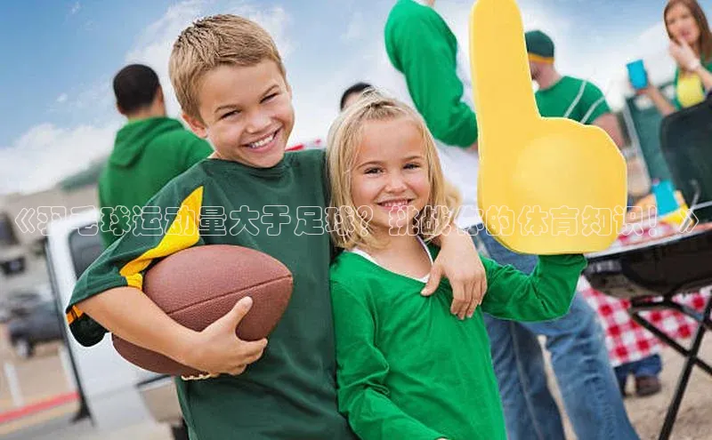 星欧平台免费下载app中海达《羽毛球运动量大于足球？挑战你的体育知识！》