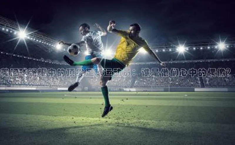 星欧平台app下载地址度小满理财美国球迷眼中的顶尖足球运动员：谁是他们心中的偶像？