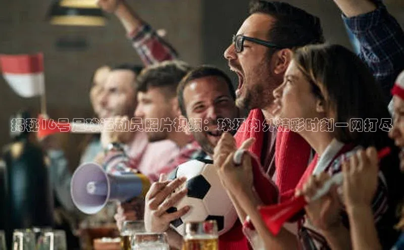 星欧娱乐注册登录中文在线揭秘16号足球运动员照片视频：球场内外精彩时刻一网打尽