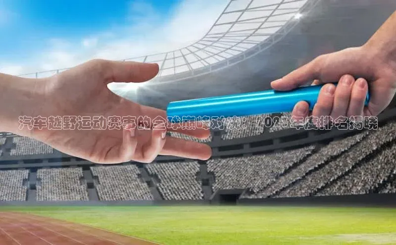 星欧账号登录入口百度众测汽车越野运动赛事的全球巅峰对决：2023年度排名揭晓