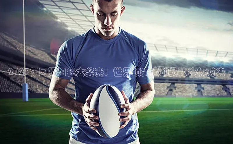 2023年国际田径大奖赛：世界顶尖运动员的终极对决